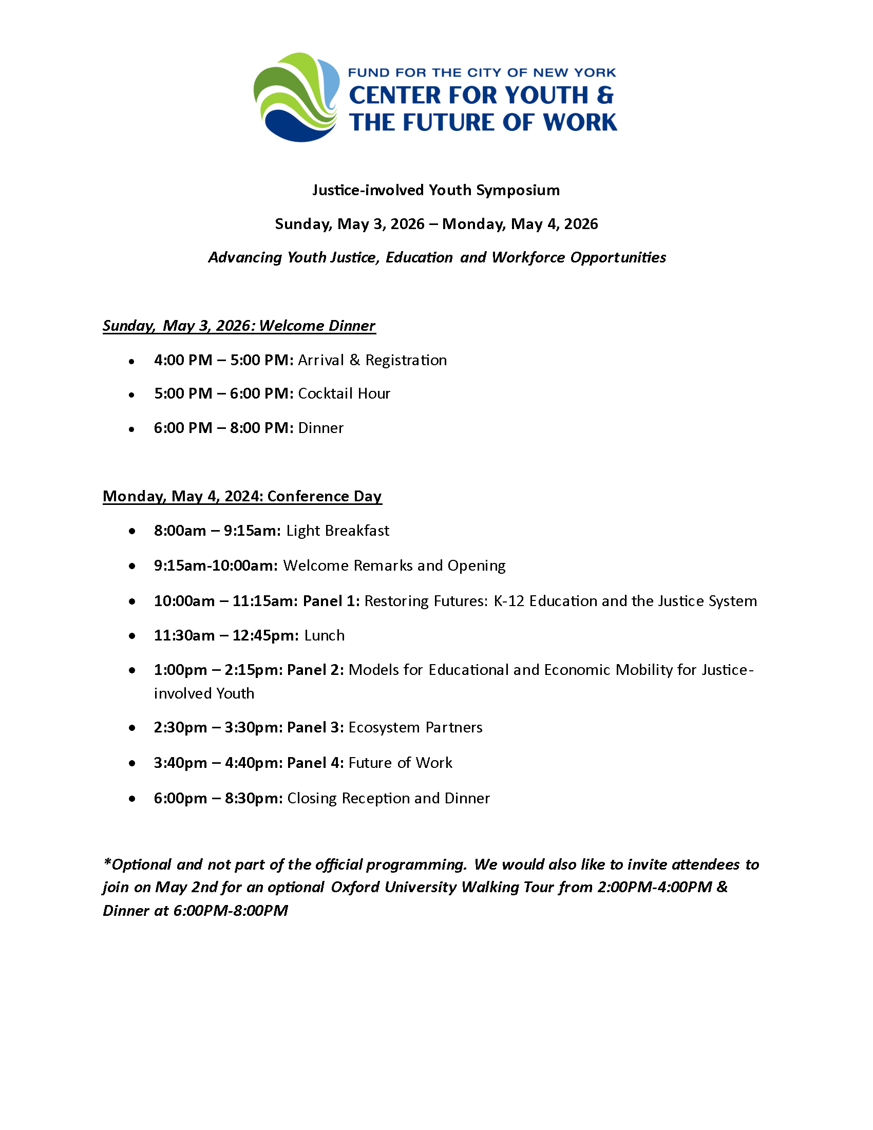 Justice-involved Youth Symposium Sunday, May 3, 2026 – Monday, May 4, 2026 Advancing Youth Justice, Education and Workforce Opportunities Sunday, May 3, 2026: Welcome Dinner • 4:00 PM – 5:00 PM: Arrival & Registration • 5:00 PM – 6:00 PM: Cocktail Hour • 6:00 PM – 8:00 PM: Dinner Monday, May 4, 2024: Conference Day • 8:00am – 9:15am: Light Breakfast • 9:15am-10:00am: Welcome Remarks and Opening • 10:00am – 11:15am: Panel 1: Restoring Futures: K-12 Education and the Justice System • 11:30am – 12:45pm: Lunch • 1:00pm – 2:15pm: Panel 2: Models for Educational and Economic Mobility for Justiceinvolved Youth • 2:30pm – 3:30pm: Panel 3: Ecosystem Partners • 3:40pm – 4:40pm: Panel 4: Future of Work • 6:00pm – 8:30pm: Closing Reception and Dinner *Optional and not part of the official programming. We would also like to invite attendees to join on May 2nd for an optional Oxford University Walking Tour from 2:00PM-4:00PM & Dinner at 6:00PM-8:00PM